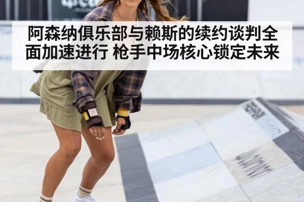 阿森纳俱乐部与赖斯的续约谈判全面加速进行 枪手中场核心锁定未来