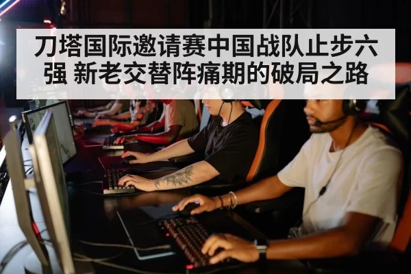 刀塔国际邀请赛中国战队止步六强 新老交替阵痛期的破局之路